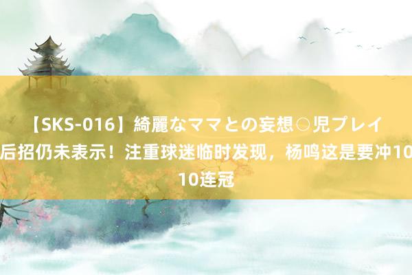 【SKS-016】綺麗なママとの妄想○児プレイ 辽篮后招仍未表示！注重球迷临时发现，杨鸣这是要冲10连冠