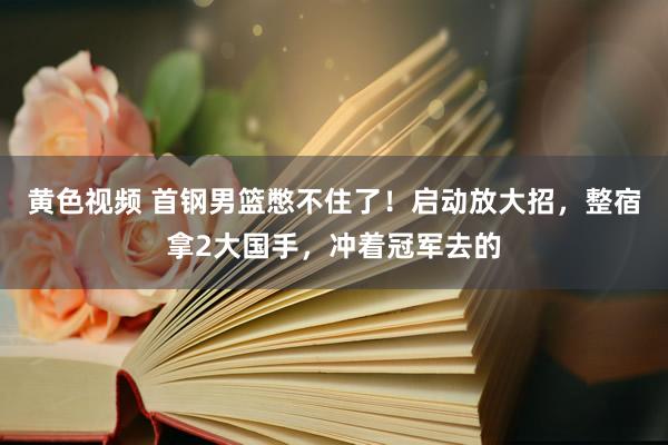 黄色视频 首钢男篮憋不住了！启动放大招，整宿拿2大国手，冲着冠军去的