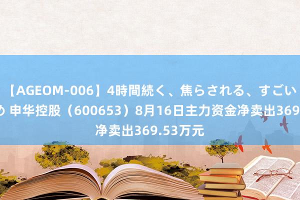 【AGEOM-006】4時間続く、焦らされる、すごい亀頭攻め 申华控股（600653）8月16日主力资金净卖出369.53万元