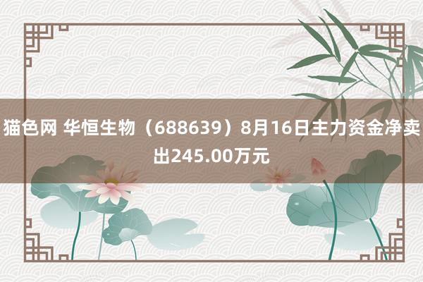 猫色网 华恒生物（688639）8月16日主力资金净卖出245.00万元