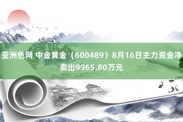 亚洲色网 中金黄金（600489）8月16日主力资金净卖出9965.80万元