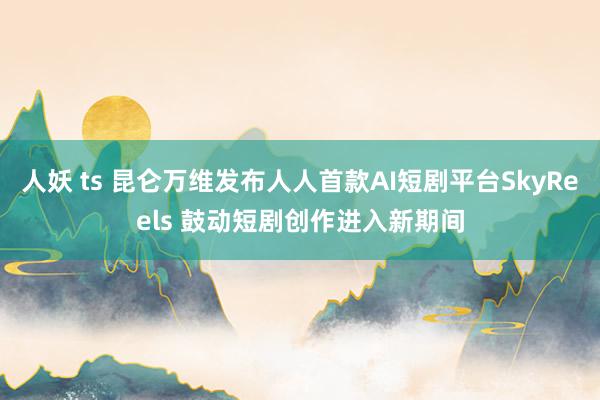 人妖 ts 昆仑万维发布人人首款AI短剧平台SkyReels 鼓动短剧创作进入新期间