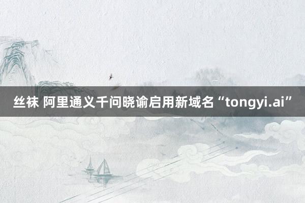 丝袜 阿里通义千问晓谕启用新域名“tongyi.ai”