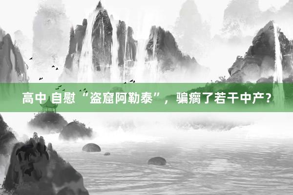 高中 自慰 “盗窟阿勒泰”，骗瘸了若干中产？