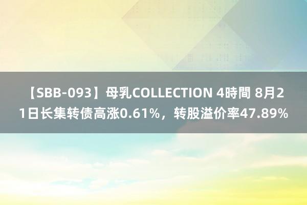 【SBB-093】母乳COLLECTION 4時間 8月21日长集转债高涨0.61%，转股溢价率47.89%