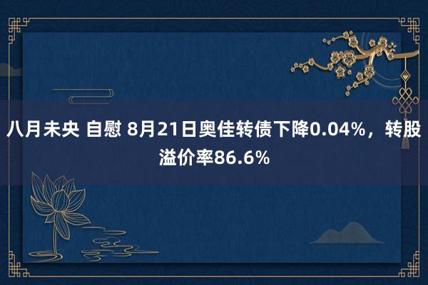 八月未央 自慰 8月21日奥佳转债下降0.04%，转股溢价率86.6%