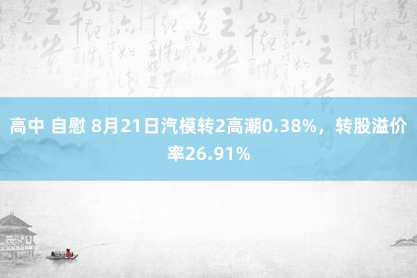 高中 自慰 8月21日汽模转2高潮0.38%，转股溢价率26.91%