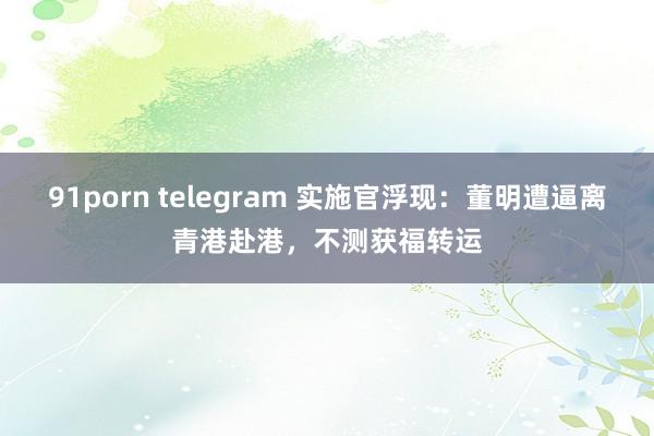 91porn telegram 实施官浮现：董明遭逼离青港赴港，不测获福转运