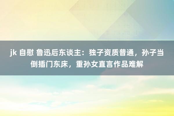 jk 自慰 鲁迅后东谈主：独子资质普通，孙子当倒插门东床，重孙女直言作品难解