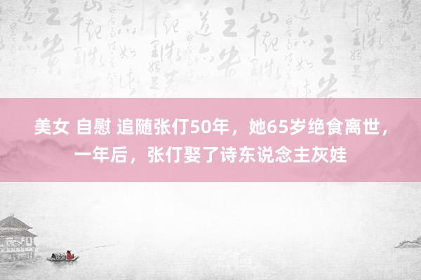 美女 自慰 追随张仃50年，她65岁绝食离世，一年后，张仃娶了诗东说念主灰娃