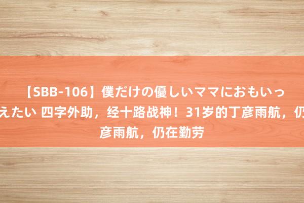 【SBB-106】僕だけの優しいママにおもいっきり甘えたい 四字外助，经十路战神！31岁的丁彦雨航，仍在勤劳