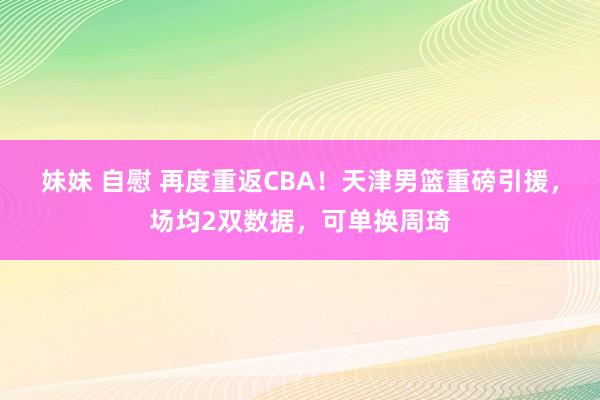 妹妹 自慰 再度重返CBA！天津男篮重磅引援，场均2双数据，可单换周琦