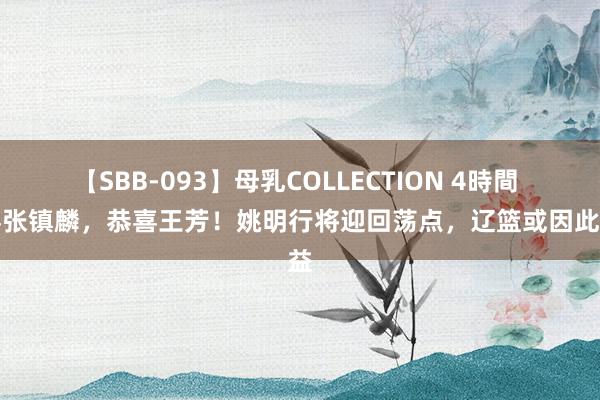 【SBB-093】母乳COLLECTION 4時間 恭喜张镇麟，恭喜王芳！姚明行将迎回荡点，辽篮或因此受益