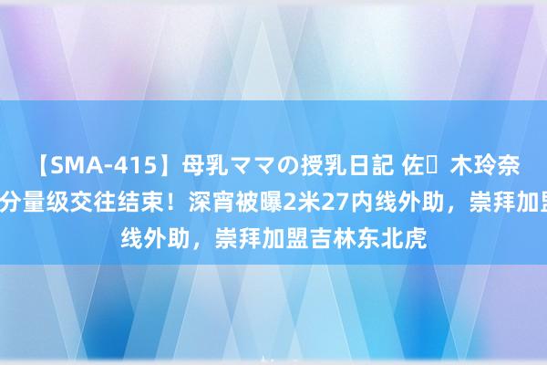 【SMA-415】母乳ママの授乳日記 佐々木玲奈 友倉なつみ 分量级交往结束！深宵被曝2米27内线外助，崇拜加盟吉林东北虎