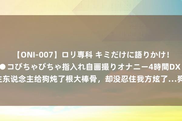 【ONI-007】ロリ専科 キミだけに語りかけ！ロリっ娘20人！オマ●コぴちゃぴちゃ指入れ自画撮りオナニー4時間DX vol.07 主东说念主给狗炖了根大棒骨，却没忍住我方炫了…狗子畏俱：还真让“狗”给吃了！