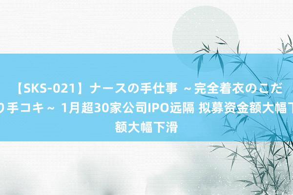 【SKS-021】ナースの手仕事 ～完全着衣のこだわり手コキ～ 1月超30家公司IPO远隔 拟募资金额大幅下滑