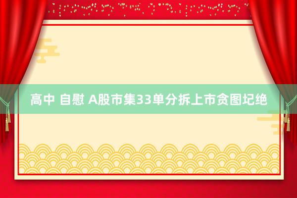 高中 自慰 A股市集33单分拆上市贪图圮绝