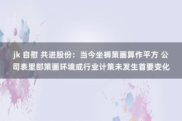 jk 自慰 共进股份：当今坐褥策画算作平方 公司表里部策画环境或行业计策未发生首要变化