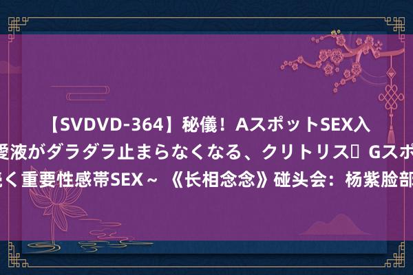 【SVDVD-364】秘儀！AスポットSEX入門 ～刺激した瞬間から愛液がダラダラ止まらなくなる、クリトリス・Gスポットに続く重要性感帯SEX～ 《长相念念》碰头会：杨紫脸部僵硬邓为好浓重，好似微商开年会！