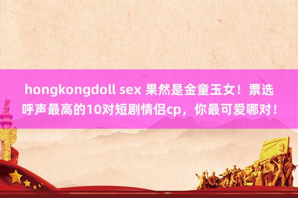 hongkongdoll sex 果然是金童玉女！票选呼声最高的10对短剧情侣cp，你最可爱哪对！