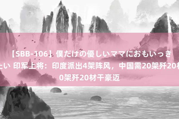 【SBB-106】僕だけの優しいママにおもいっきり甘えたい 印军上将：印度派出4架阵风，中国需20架歼20材干豪迈