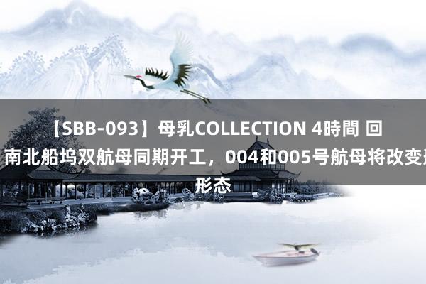 【SBB-093】母乳COLLECTION 4時間 回顾：南北船坞双航母同期开工，004和005号航母将改变形态