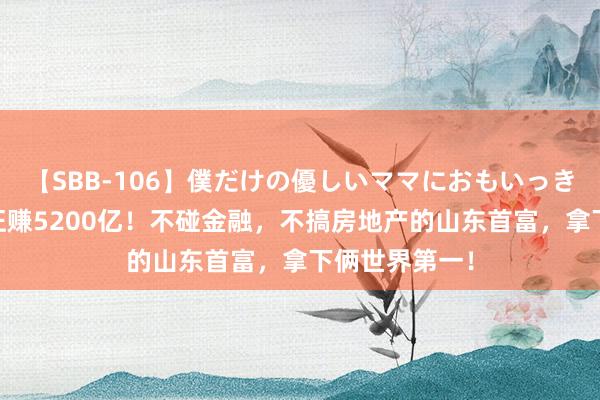 【SBB-106】僕だけの優しいママにおもいっきり甘えたい 狂赚5200亿！不碰金融，不搞房地产的山东首富，拿下俩世界第一！