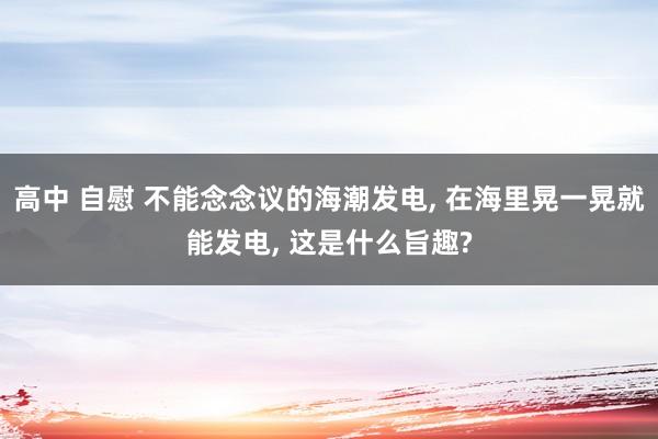 高中 自慰 不能念念议的海潮发电， 在海里晃一晃就能发电， 这是什么旨趣?