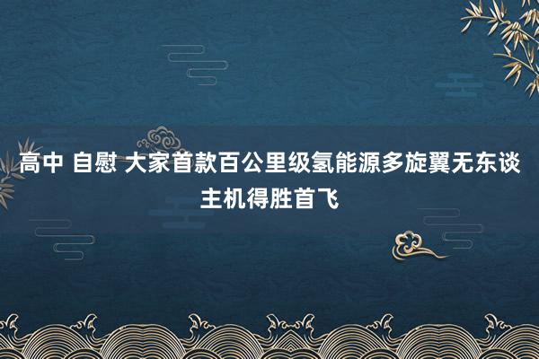 高中 自慰 大家首款百公里级氢能源多旋翼无东谈主机得胜首飞