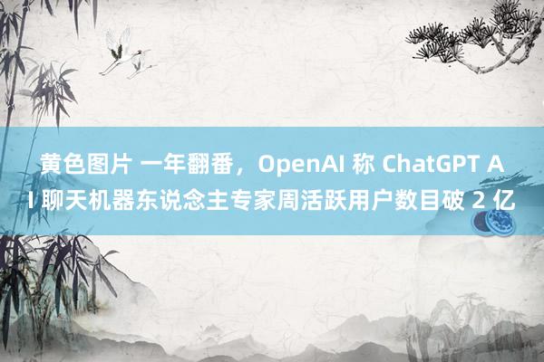 黄色图片 一年翻番，OpenAI 称 ChatGPT AI 聊天机器东说念主专家周活跃用户数目破 2 亿