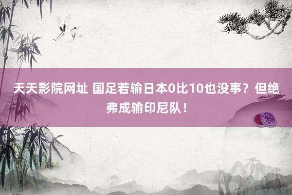 天天影院网址 国足若输日本0比10也没事？但绝弗成输印尼队！