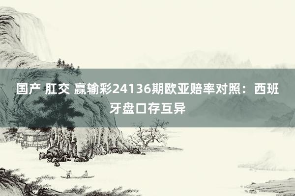 国产 肛交 赢输彩24136期欧亚赔率对照：西班牙盘口存互异