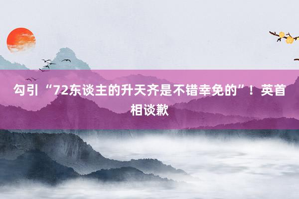 勾引 “72东谈主的升天齐是不错幸免的”！英首相谈歉