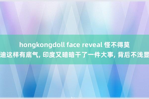 hongkongdoll face reveal 怪不得莫迪这样有底气， 印度又暗暗干了一件大事， 背后不浅显