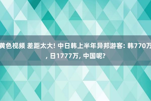 黄色视频 差距太大! 中日韩上半年异邦游客: 韩770万， 日1777万， 中国呢?