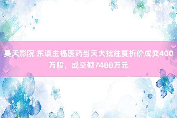 昊天影院 东谈主福医药当天大批往复折价成交400万股，成交额7488万元