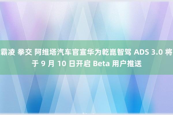 霸凌 拳交 阿维塔汽车官宣华为乾崑智驾 ADS 3.0 将于 9 月 10 日开启 Beta 用户推送