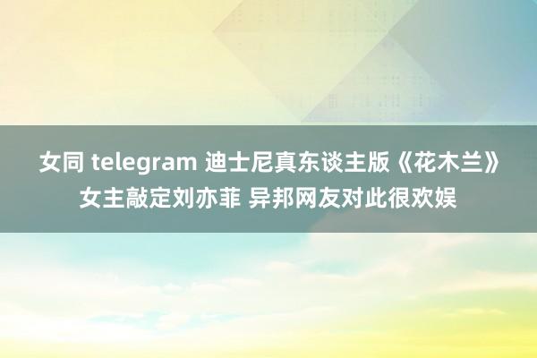 女同 telegram 迪士尼真东谈主版《花木兰》女主敲定刘亦菲 异邦网友对此很欢娱