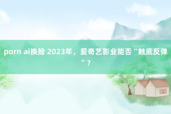 porn ai换脸 2023年，爱奇艺影业能否“触底反弹”？