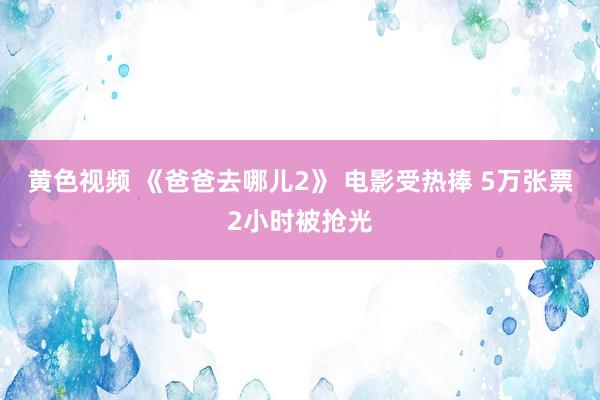 黄色视频 《爸爸去哪儿2》 电影受热捧 5万张票2小时被抢光