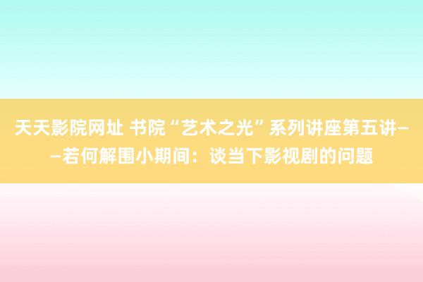 天天影院网址 书院“艺术之光”系列讲座第五讲——若何解围小期间：谈当下影视剧的问题