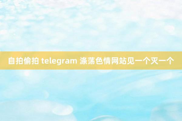 自拍偷拍 telegram 涤荡色情网站　见一个灭一个