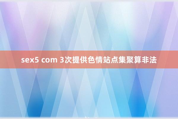 sex5 com 3次提供色情站点集聚算非法