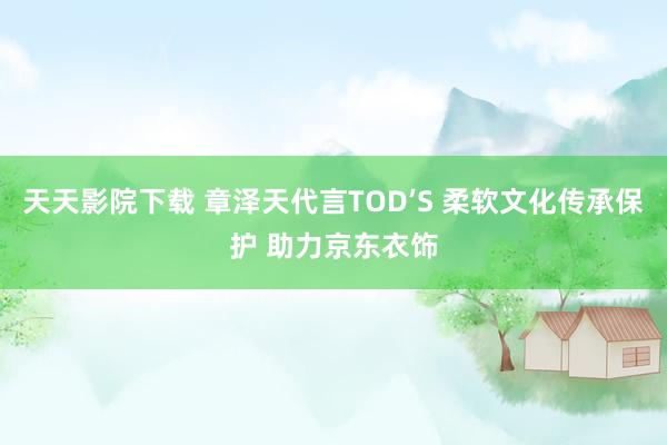 天天影院下载 章泽天代言TOD’S 柔软文化传承保护 助力京东衣饰