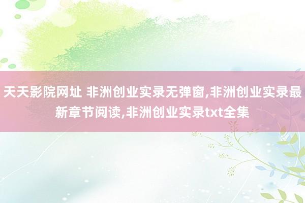 天天影院网址 非洲创业实录无弹窗，非洲创业实录最新章节阅读，非洲创业实录txt全集