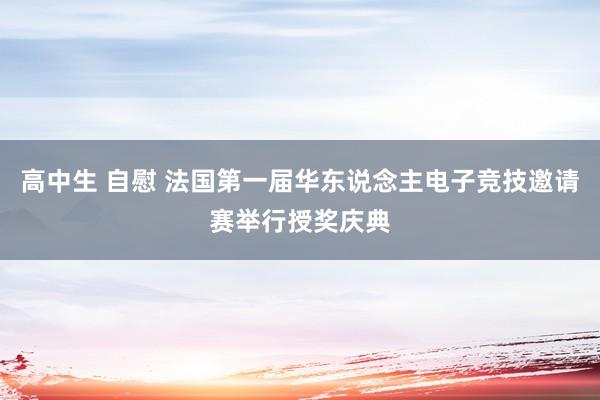 高中生 自慰 法国第一届华东说念主电子竞技邀请赛举行授奖庆典