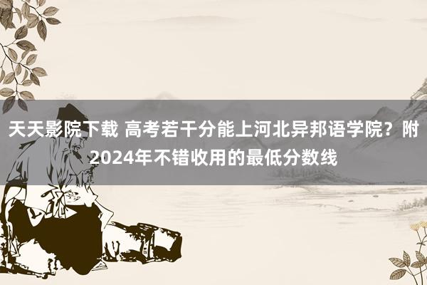 天天影院下载 高考若干分能上河北异邦语学院？附2024年不错收用的最低分数线