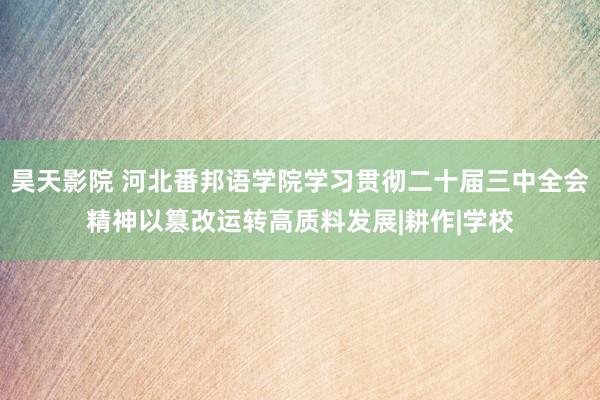 昊天影院 河北番邦语学院学习贯彻二十届三中全会精神以篡改运转高质料发展|耕作|学校