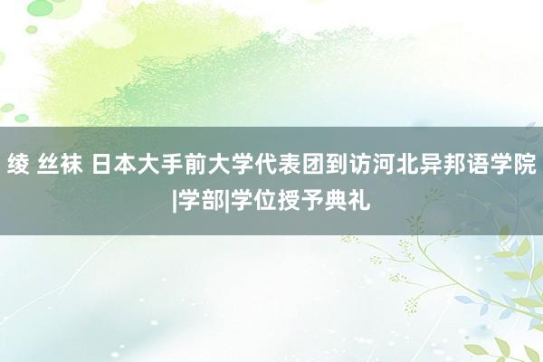 绫 丝袜 日本大手前大学代表团到访河北异邦语学院|学部|学位授予典礼