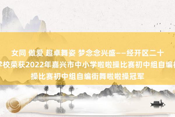 女同 做爱 超卓舞姿 梦念念兴盛——经开区二十一生纪番邦语学校荣获2022年嘉兴市中小学啦啦操比赛初中组自编街舞啦啦操冠军